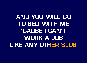 AND YOU WILL GO
TO BED WITH ME
'CAUSE I CAN'T
WORK A JOB
LIKE ANY OTHER SLOB