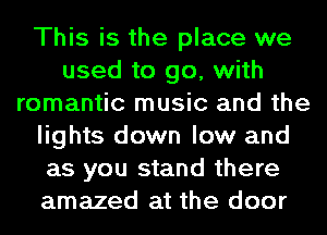 This is the place we
used to go, with
romantic music and the
lights down low and
as you stand there
amazed at the door