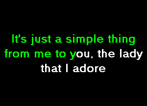 It's just a simple thing

from me to you, the lady
that I adore