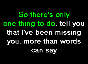 So there's only
one thing to do, tell you
that I've been missing
you, more than words
can say