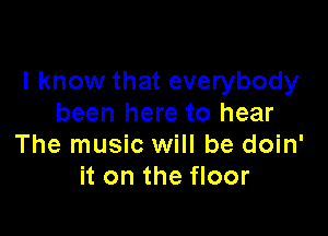 I know that everybody
been here to hear

The music will be doin'
it on the floor