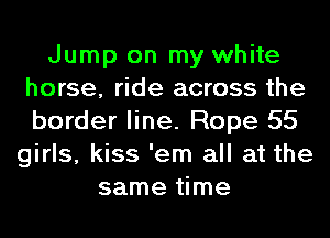 Jump on my white
horse, ride across the
border line. Rope 55

girls, kiss 'em all at the
same time