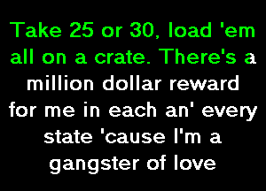 Take 25 or 30, load 'em
all on a crate. There's a
million dollar reward
for me in each an' every
state 'cause I'm a
gangster of love