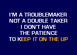 I'M A TROUBLEMAKER
NOT A DOUBLE TAKER
I DON'T HAVE
THE PATIENCE
TO KEEP IT ON THE UP