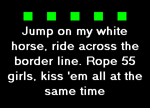 El El El El El
Jump on my white
horse, ride across the
border line. Rope 55
girls, kiss 'em all at the
same time