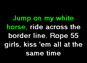 Jump on my white
horse, ride across the
border line. Rope 55

girls, kiss 'em all at the
same time