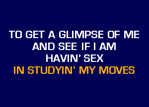 TO GET A GLIMPSE OF ME
AND SEE IF I AM
HAVIN' SEX
IN STUDYIN' MY MOVES