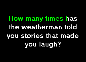 How many times has
the weatherman told

you stories that made
youlaugh?