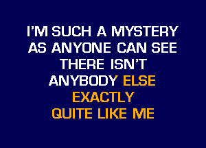 I'M SUCH A MYSTERY
AS ANYONE CAN SEE
THERE ISN'T
ANYBODY ELSE
EXACTLY
QUITE LIKE ME