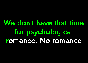 We don't have that time

for psychological
romance. No romance