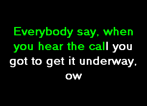 Everybody say, when
you hear the call you

got to get it underway,
ow