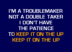 I'M A TROUBLEMAKER
NOT A DOUBLE TAKER
I DON'T HAVE
THE PATIENCE
TO KEEP IT ON THE UP
KEEP IT ON THE UP