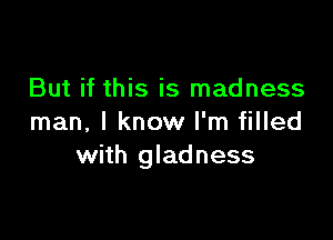 But if this is madness

man, I know I'm filled
with gladness