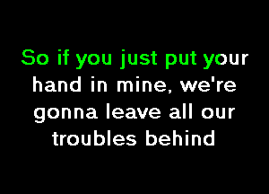 So if you just put your
hand in mine, we're

gonna leave all our
troubles behind