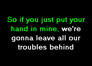 So if you just put your
hand in mine, we're

gonna leave all our
troubles behind