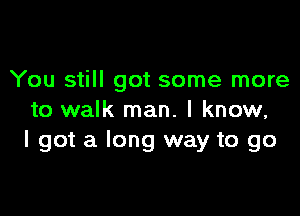 You still got some more

to walk man. I know,
I got a long way to go