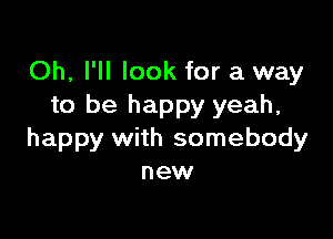 Oh, I'll look for a way
to be happy yeah,

happy with somebody
new