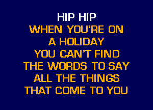 HIP HIP
WHEN YOURE ON
A HOLIDAY
YOU CAN'T FIND
THE WORDS TO SAY
ALL THE THINGS
THAT COME TO YOU