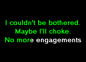 I couldn't be bothered.

Maybe I'll choke.
No more engagements