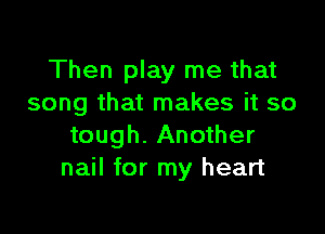 Then play me that
song that makes it so

tough. Another
nail for my heart