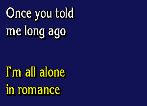 Once you told
me long ago

Pm all alone
in romance