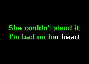 She couldn't stand it,

I'm bad on her heart