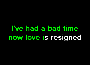 I've had a bad time

now love is resigned