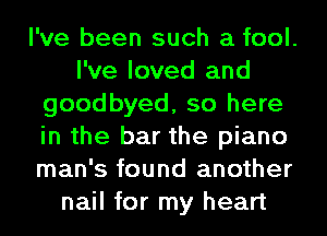 I've been such a fool.
I've loved and
goodbyed, so here
in the bar the piano
man's found another
nail for my heart