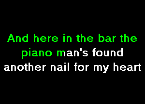 And here in the bar the

piano man's found
another nail for my heart