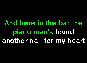 And here in the bar the

piano man's found
another nail for my heart