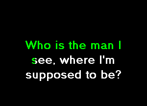 Who is the man I

see, where I'm
supposed to be?