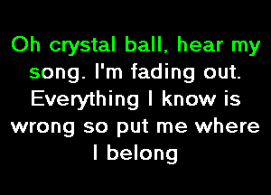 Oh crystal ball, hear my
song. I'm fading out.
Everything I know is

wrong so put me where

I belong