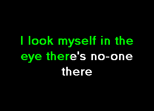 I look myself in the

eye there's no-one
there