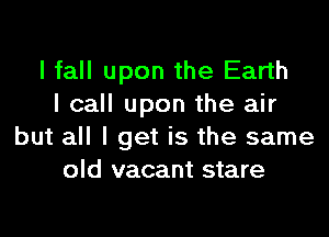 I fall upon the Earth
I call upon the air

but all I get is the same
old vacant stare