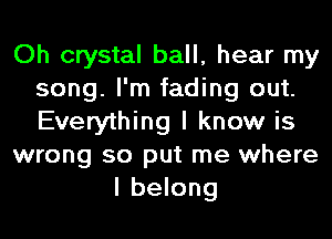 Oh crystal ball, hear my
song. I'm fading out.
Everything I know is

wrong so put me where

I belong