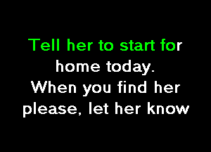 Tell her to start for
home today.

When you find her
please, let her know