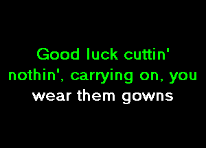 Good luck cuttin'

nothin'. carrying on, you
wear them gowns