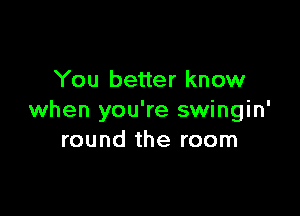 You better know

when you're swingin'
round the room