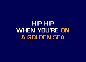 HIP HIP
WHEN YOU'RE ON

A GOLDEN SEA