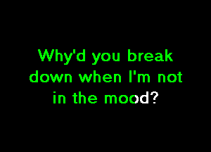 Why'd you break

down when I'm not
in the mood?