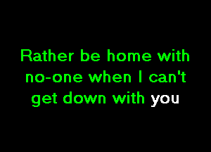 Rather be home with

no-one when I can't
get down with you