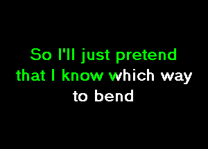 So I'll just pretend

that I know which way
to bend