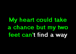 My heart could take

a chance but my two
feet can't find a way