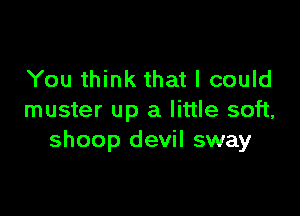 You think that I could

muster up a little soft,
shoop devil sway