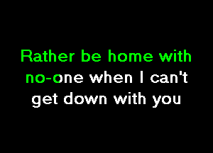 Rather be home with

no-one when I can't
get down with you