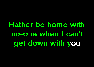 Rather be home with

no-one when I can't
get down with you