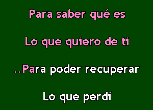 Para saber quc) es

Lo que quiero de ti

..Para poder recuperar

Lo que perdi