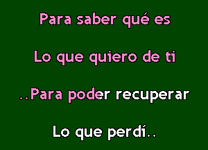 Para saber quc) es

Lo que quiero de ti

..Para poder recuperar

Lo que perdi..