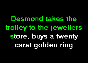 Desmond takes the
trolley to the jewellers
store, buys a twenty
carat golden ring