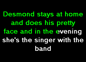 Desmond stays at home
and does his pretty
face and in the evening

she's the singer with the
band